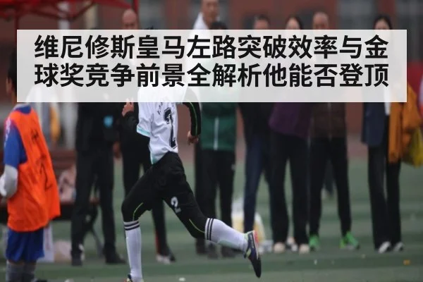 维尼修斯皇马左路突破效率与金球奖竞争前景全解析他能否登顶