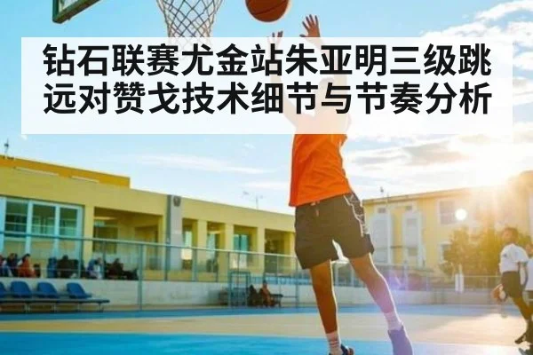 钻石联赛尤金站朱亚明三级跳远对赞戈技术细节与节奏分析